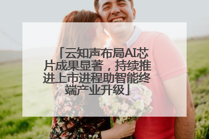 云知声布局AI芯片成果显著，持续推进上市进程助智能终端产业升级