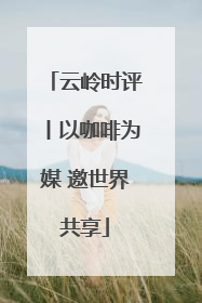 云岭时评丨以咖啡为媒 邀世界共享