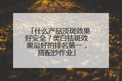什么产品淡斑效果好安全？美白祛斑效果最好的排名第一，搭配抄作业