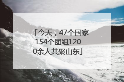 今天，47个国家154个团组1200余人共聚山东