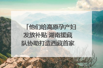 他们给高原孕产妇发放补贴 湖南援藏队协助打造西藏首家高原产儿协同中心