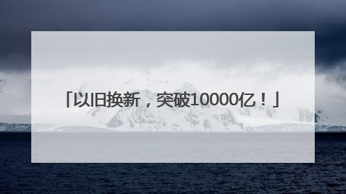 以旧换新，突破10000亿！