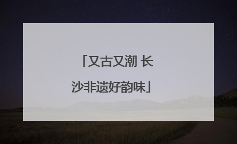 又古又潮 长沙非遗好韵味