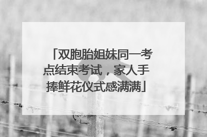 双胞胎姐妹同一考点结束考试，家人手捧鲜花仪式感满满