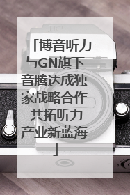 博音听力与GN旗下音腾达成独家战略合作 共拓听力产业新蓝海