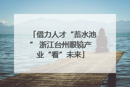 借力人才“蓄水池” 浙江台州眼镜产业“看”未来