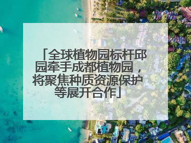 全球植物园标杆邱园牵手成都植物园，将聚焦种质资源保护等展开合作