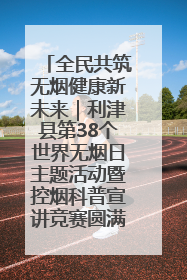 全民共筑无烟健康新未来｜利津县第38个世界无烟日主题活动暨控烟科普宣讲竞赛圆满举行