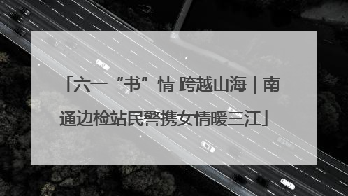 六一“书”情 跨越山海｜南通边检站民警携女情暖三江