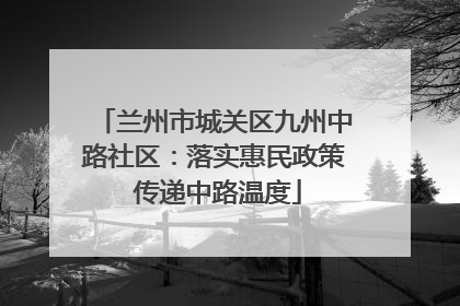 兰州市城关区九州中路社区：落实惠民政策 传递中路温度