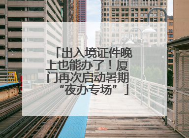 出入境证件晚上也能办了！厦门再次启动暑期“夜办专场”