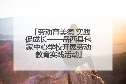 劳动育美德 实践促成长——岳西县包家中心学校开展劳动教育实践活动