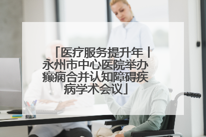 医疗服务提升年丨永州市中心医院举办癫痫合并认知障碍疾病学术会议