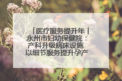 医疗服务提升年丨永州市妇幼保健院：产科升级病床设施 以细节服务提升孕产妇就医体验
