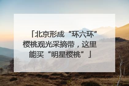 北京形成“环六环”樱桃观光采摘带，这里能买“明星樱桃”