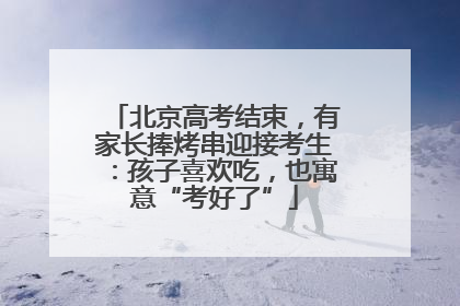 北京高考结束，有家长捧烤串迎接考生：孩子喜欢吃，也寓意“考好了”