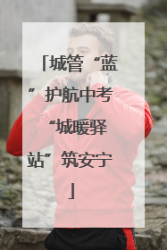 城管“蓝”护航中考 “城暖驿站”筑安宁