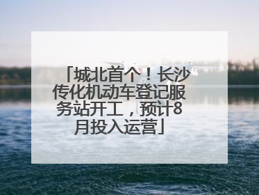 城北首个！长沙传化机动车登记服务站开工，预计8月投入运营