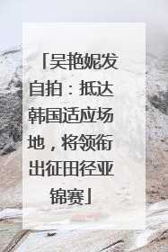 吴艳妮发自拍：抵达韩国适应场地，将领衔出征田径亚锦赛