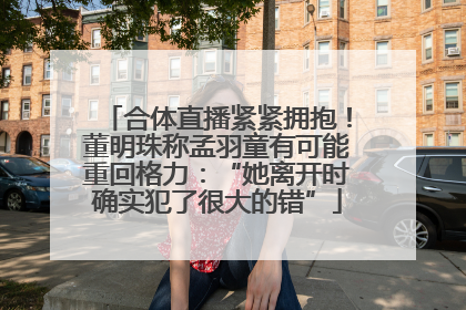 合体直播紧紧拥抱！董明珠称孟羽童有可能重回格力：“她离开时确实犯了很大的错”