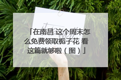 在南昌 这个周末怎么免费领取栀子花 看这篇就够啦（图）