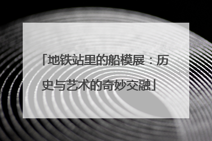 地铁站里的船模展：历史与艺术的奇妙交融