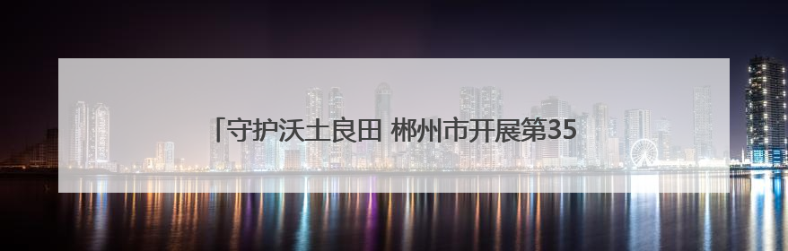 守护沃土良田 郴州市开展第35个全国“土地日”主题宣传活动