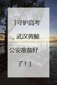 守护高考，武汉黄陂公安准备好了！