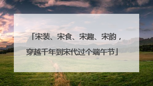 宋装、宋食、宋趣、宋韵，穿越千年到宋代过个端午节