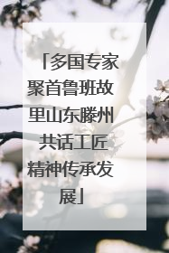多国专家聚首鲁班故里山东滕州 共话工匠精神传承发展