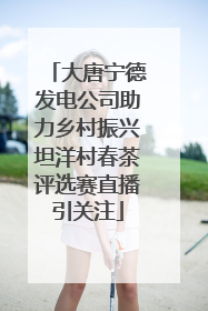 大唐宁德发电公司助力乡村振兴坦洋村春茶评选赛直播引关注