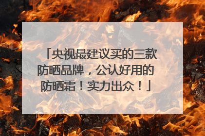 央视最建议买的三款防晒品牌，公认好用的防晒霜！实力出众！