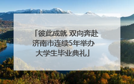 彼此成就 双向奔赴 济南市连续5年举办大学生毕业典礼