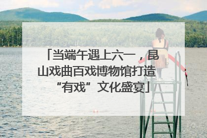 当端午遇上六一，昆山戏曲百戏博物馆打造“有戏”文化盛宴