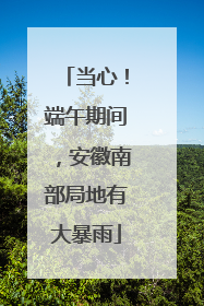 当心！端午期间，安徽南部局地有大暴雨
