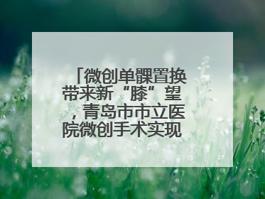 微创单髁置换带来新“膝”望，青岛市市立医院微创手术实现“保膝”目标