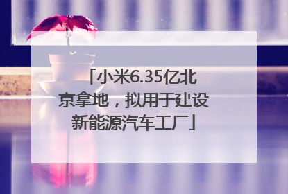 小米6.35亿北京拿地，拟用于建设新能源汽车工厂