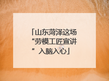 山东菏泽这场“劳模工匠宣讲”入脑入心