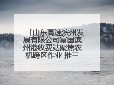 山东高速滨州发展有限公司富国滨州港收费站聚焦农机跨区作业 推三项助农服务