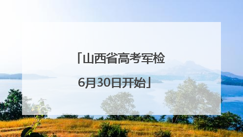 山西省高考军检6月30日开始