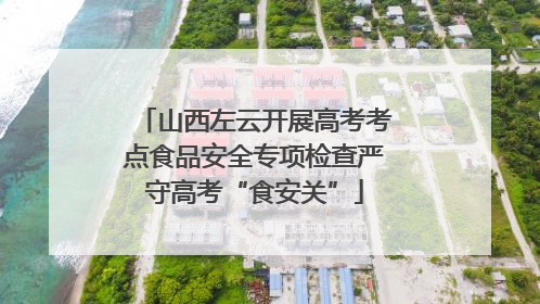 山西左云开展高考考点食品安全专项检查严守高考“食安关”