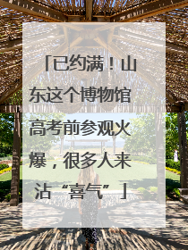 已约满！山东这个博物馆高考前参观火爆，很多人来沾“喜气”