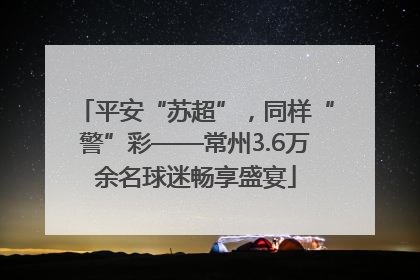 平安“苏超”，同样“警”彩——常州3.6万余名球迷畅享盛宴