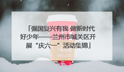 强国复兴有我 做新时代好少年——兰州市城关区开展“庆六一”活动集锦