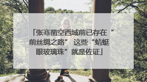 张骞凿空西域前已存在“前丝绸之路” 这些“蜻蜓眼玻璃珠”就是佐证