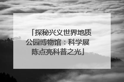 探秘兴义世界地质公园博物馆：科学展陈点亮科普之光