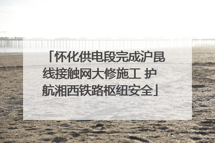 怀化供电段完成沪昆线接触网大修施工 护航湘西铁路枢纽安全