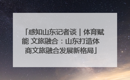 感知山东记者谈｜体育赋能 文旅融合：山东打造体商文旅融合发展新格局
