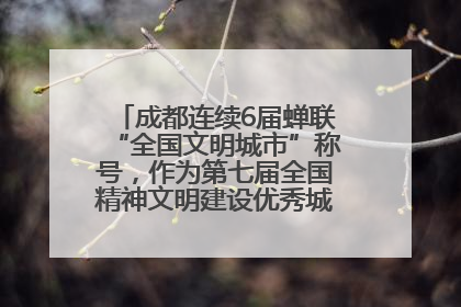 成都连续6届蝉联“全国文明城市”称号，作为第七届全国精神文明建设优秀城市代表参会