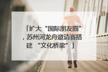 扩大“国际朋友圈”，苏州河龙舟邀请赛搭建 “文化桥梁”